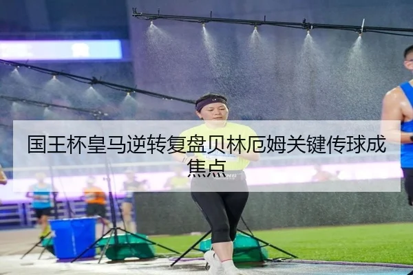 国王杯皇马逆转复盘贝林厄姆关键传球成焦点